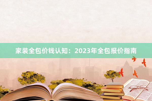 家装全包价钱认知：2023年全包报价指南