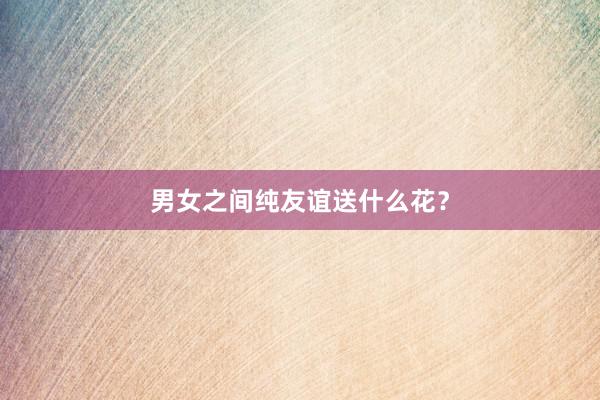男女之间纯友谊送什么花？