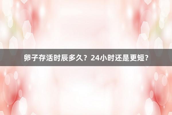 卵子存活时辰多久？24小时还是更短？