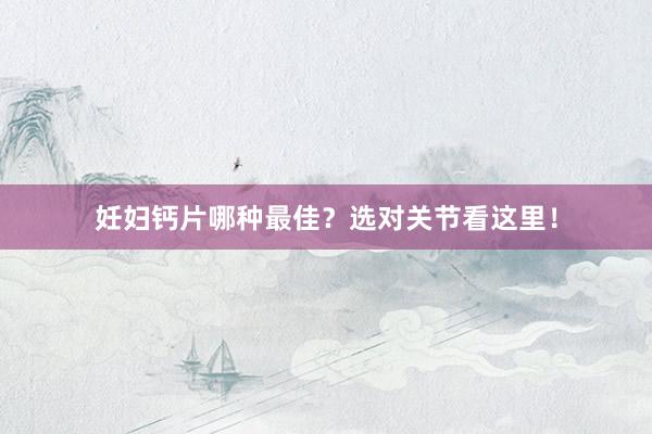 妊妇钙片哪种最佳？选对关节看这里！